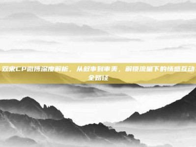 双宋CP微博深度解析，从叙事到审美，解锁流量下的情感互动全路径