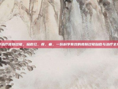 怎样治疗皮肤过敏，拯救红、痒、痛，一份科学有效的皮肤过敏自救与治疗全攻略