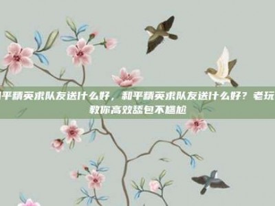 和平精英求队友送什么好，和平精英求队友送什么好？老玩家教你高效舔包不尴尬