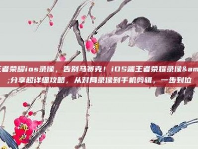 王者荣耀ios录像，告别马赛克！iOS端王者荣耀录像&分享超详细攻略，从对局录像到手机剪辑，一步到位