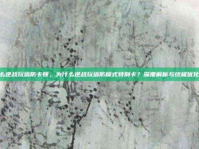 为什么逆战玩塔防卡顿，为什么逆战玩塔防模式特别卡？深度解析与终极优化攻略