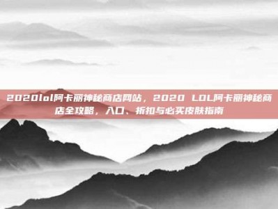 2020lol阿卡丽神秘商店网站，2020 LOL阿卡丽神秘商店全攻略，入口、折扣与必买皮肤指南