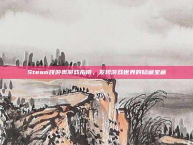 Steam旅游类游戏指南，发现游戏世界的隐藏宝藏