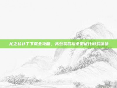 龙之谷补丁下载全攻略，高效获取与全面优化游戏体验