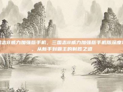 三国志8威力加强版手机，三国志8威力加强版手机版深度攻略，从新手到霸主的制胜之道