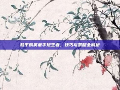 和平精英老手玩王者，技巧与策略全解析
