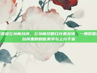 王者荣耀公孙离台词，公孙离攻略红叶最多情，一舞倾国城—台词里的刺客美学与上分干货