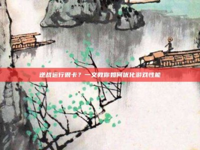 逆战运行很卡？一文教你如何优化游戏性能