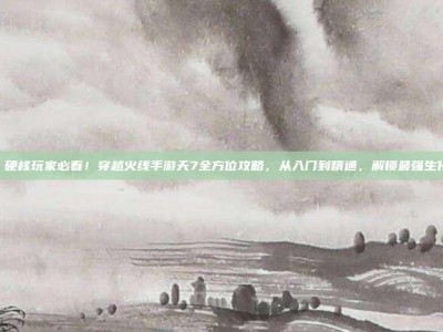天7，硬核玩家必看！穿越火线手游天7全方位攻略，从入门到精通，解锁最强生化猎手