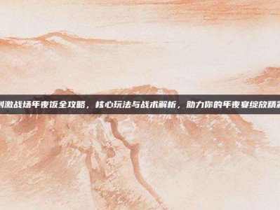 刺激战场年夜饭全攻略，核心玩法与战术解析，助力你的年夜宴绽放精彩