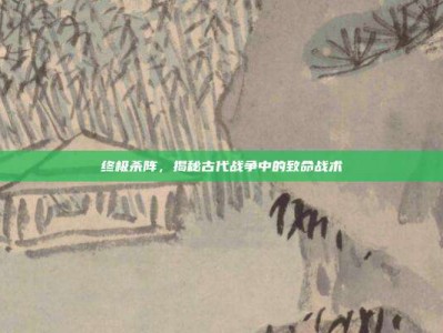 终极杀阵，揭秘古代战争中的致命战术
