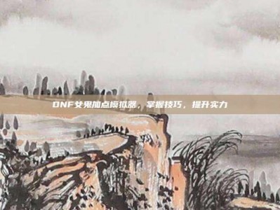 DNF女鬼加点模拟器，掌握技巧，提升实力