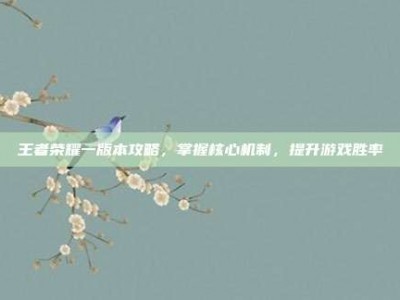 王者荣耀一版本攻略，掌握核心机制，提升游戏胜率