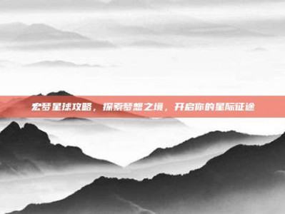 宏梦星球攻略，探索梦想之境，开启你的星际征途