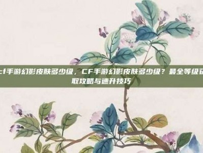 cf手游幻影皮肤多少级，CF手游幻影皮肤多少级？最全等级获取攻略与速升技巧