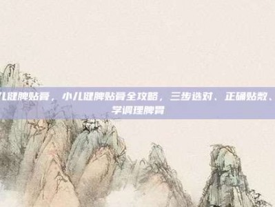 小儿健脾贴膏，小儿健脾贴膏全攻略，三步选对、正确贴敷、科学调理脾胃