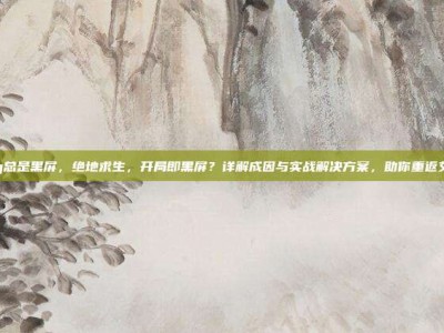 pubg总是黑屏，绝地求生，开局即黑屏？详解成因与实战解决方案，助你重返艾伦格