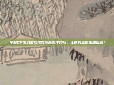 掌握CF游戏主播视频模版制作技巧，让你的直播更加吸睛！