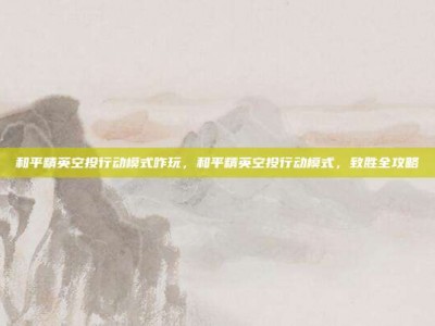 和平精英空投行动模式咋玩，和平精英空投行动模式，致胜全攻略