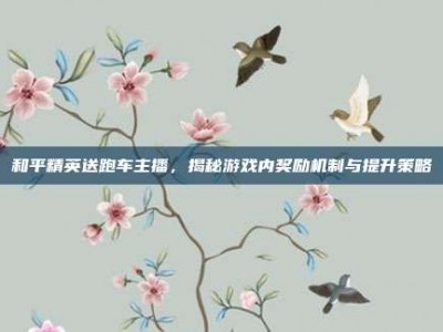 和平精英送跑车主播，揭秘游戏内奖励机制与提升策略