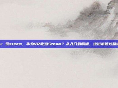 华为vr 玩steam，华为VR吃鸡Steam？从入门到精通，这份串流攻略请收好