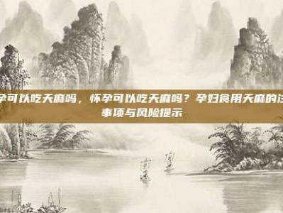 怀孕可以吃天麻吗，怀孕可以吃天麻吗？孕妇食用天麻的注意事项与风险提示