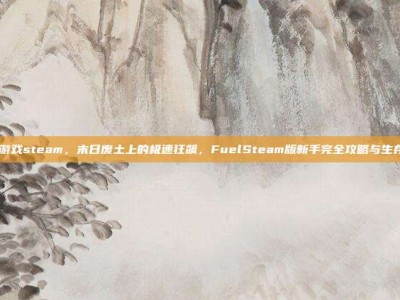 fuel游戏steam，末日废土上的极速狂飙，FuelSteam版新手完全攻略与生存指南