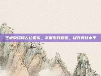 王者荣耀得古拉解说，掌握游戏精髓，提升竞技水平