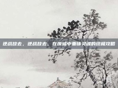 逆战故去，逆战故去，在废墟中重铸灵魂的终极攻略