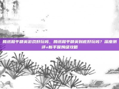 腾讯和平精英游戏好玩吗，腾讯和平精英到底好玩吗？深度测评+新手保姆级攻略