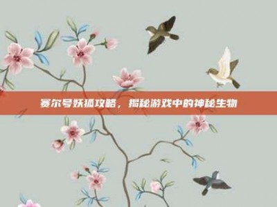赛尔号妖狐攻略，揭秘游戏中的神秘生物