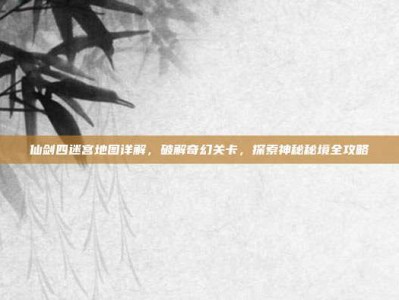仙剑四迷宫地图详解，破解奇幻关卡，探索神秘秘境全攻略