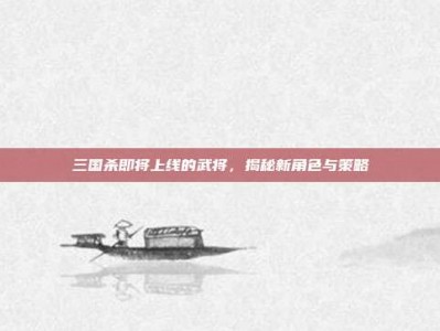 三国杀即将上线的武将，揭秘新角色与策略