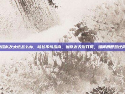 王者荣耀队友太坑怎么办，峡谷不坑指南，当队友天崩开局，如何用智慧逆风翻盘？