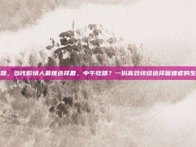 中午吃啥，当代职场人最难选择题，中午吃啥？一份高效终结选择困难症的生存指南