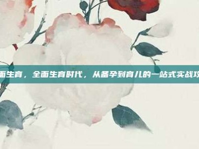 全面生育，全面生育时代，从备孕到育儿的一站式实战攻略