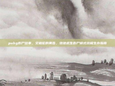 pubg丧尸故事，艾格伦的黄昏，绝地求生丧尸模式终极生存指南