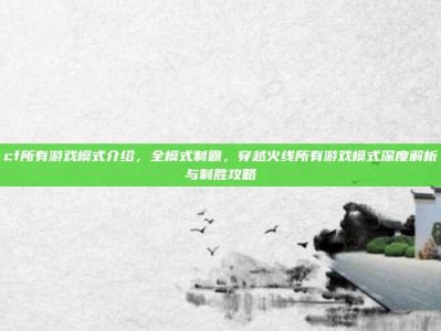 cf所有游戏模式介绍，全模式制霸，穿越火线所有游戏模式深度解析与制胜攻略