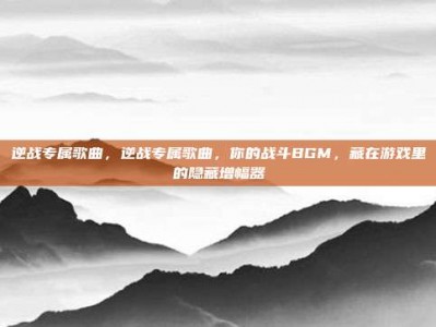 逆战专属歌曲，逆战专属歌曲，你的战斗BGM，藏在游戏里的隐藏增幅器