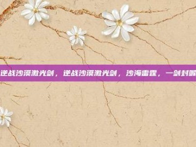 逆战沙漠激光剑，逆战沙漠激光剑，沙海雷霆，一剑封喉