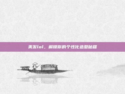 美发lol，解锁你的个性化造型秘籍