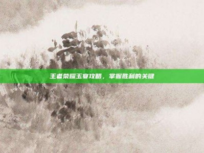 王者荣耀玉宴攻略，掌握胜利的关键