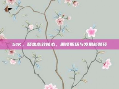 51K，聚焦高效核心，解锁职场与发展新路径