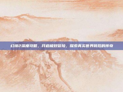 幻境2深度攻略，开启极致冒险，探索真实世界背后的传奇