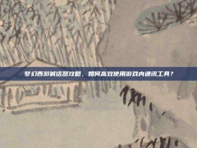 梦幻西游喊话器攻略，如何高效使用游戏内通讯工具？