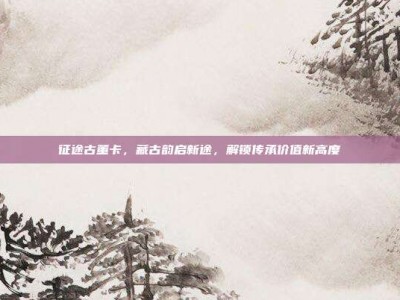 征途古董卡，藏古韵启新途，解锁传承价值新高度