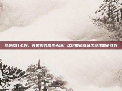 骨裂吃什么好，骨裂别光喝骨头汤！这份加速愈合饮食攻略请收好