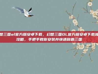 幻想三国ol官方版安卓下载，幻想三国OL官方版安卓下载独家攻略，手把手教你安装并快速称霸三国