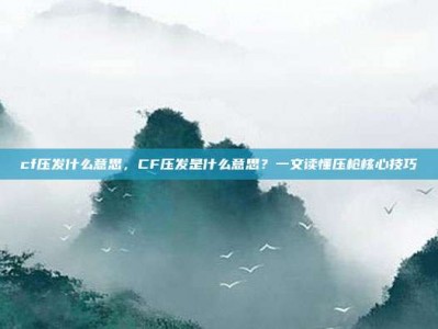 cf压发什么意思，CF压发是什么意思？一文读懂压枪核心技巧