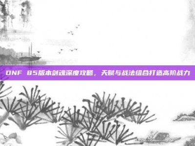 DNF 85版本剑魂深度攻略，天赋与战法组合打造高阶战力